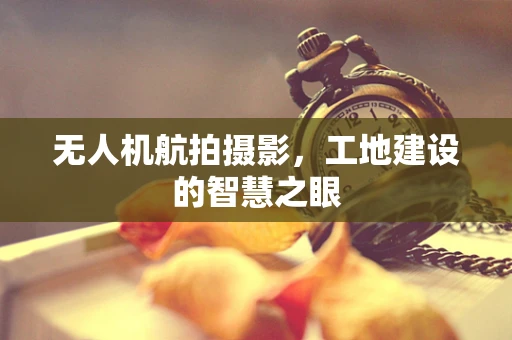 无人机航拍摄影，工地建设的智慧之眼