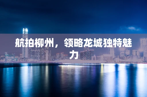 航拍柳州，领略龙城独特魅力