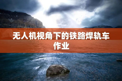 无人机视角下的铁路焊轨车作业