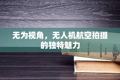 无为视角，无人机航空拍摄的独特魅力