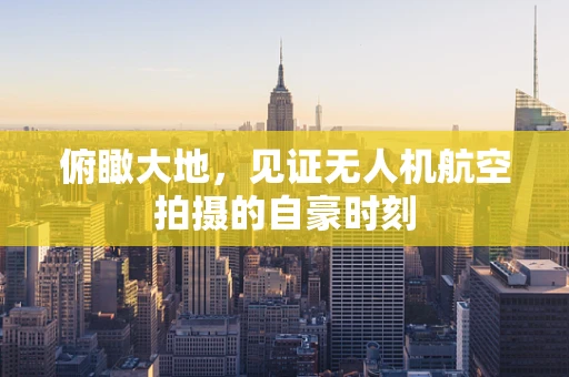 俯瞰大地，见证无人机航空拍摄的自豪时刻