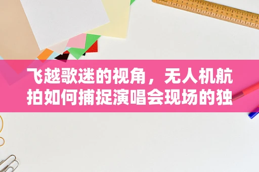 飞越歌迷的视角，无人机航拍如何捕捉演唱会现场的独特魅力？
