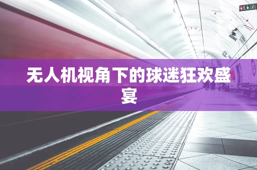 无人机视角下的球迷狂欢盛宴