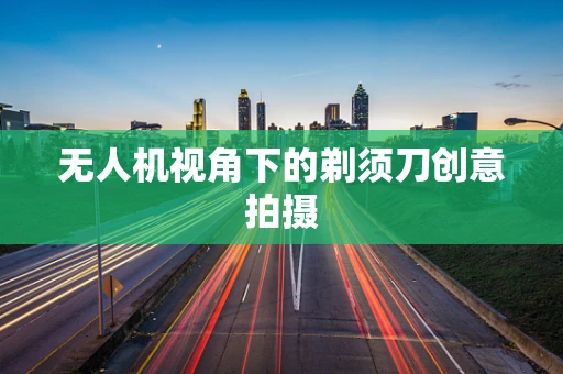 无人机视角下的剃须刀创意拍摄