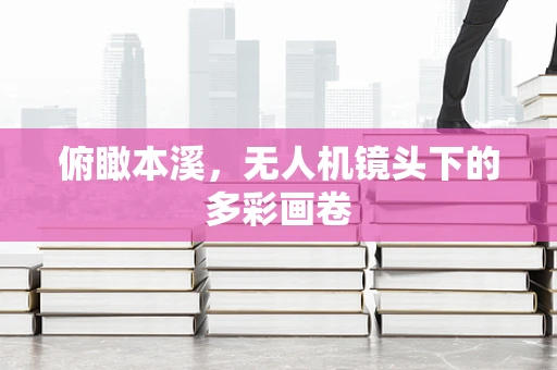 俯瞰本溪，无人机镜头下的多彩画卷
