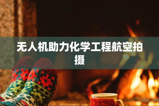无人机助力化学工程航空拍摄