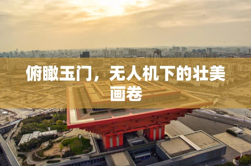 俯瞰玉门，无人机下的壮美画卷