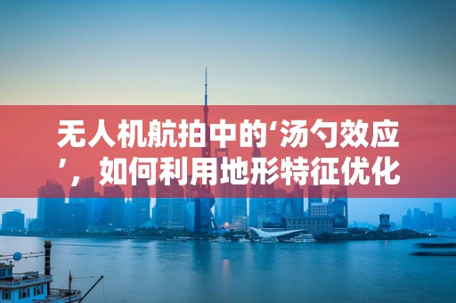 无人机航拍中的‘汤勺效应’，如何利用地形特征优化拍摄视角？