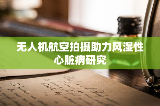 无人机航空拍摄助力风湿性心脏病研究
