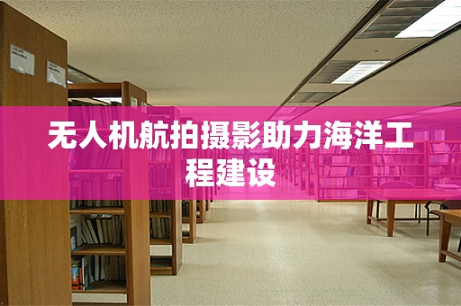 无人机航拍摄影助力海洋工程建设