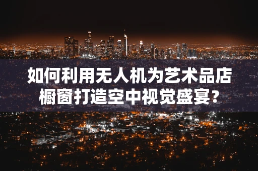 如何利用无人机为艺术品店橱窗打造空中视觉盛宴？