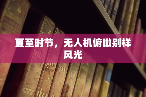 夏至时节，无人机俯瞰别样风光