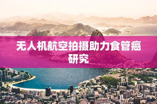 无人机航空拍摄助力食管癌研究
