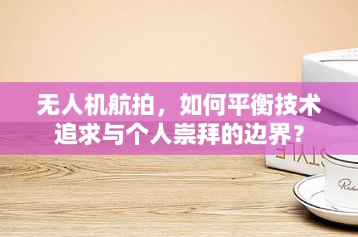 无人机航拍，如何平衡技术追求与个人崇拜的边界？