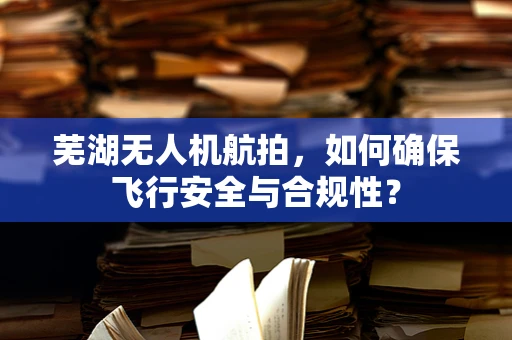 芜湖无人机航拍，如何确保飞行安全与合规性？