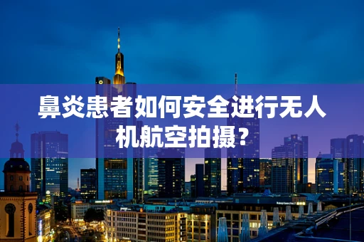 鼻炎患者如何安全进行无人机航空拍摄？