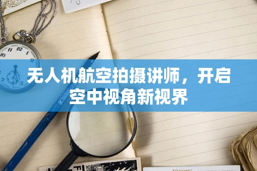 无人机航空拍摄讲师，开启空中视角新视界