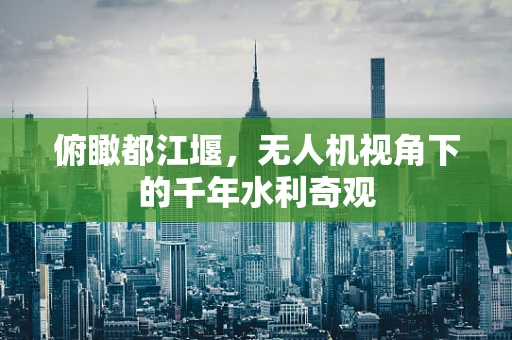 俯瞰都江堰，无人机视角下的千年水利奇观