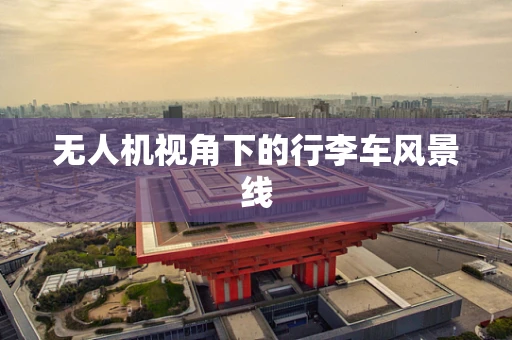 无人机视角下的行李车风景线