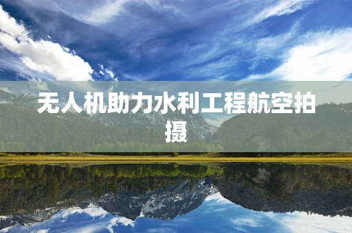 无人机助力水利工程航空拍摄