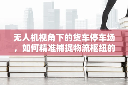无人机视角下的货车停车场，如何精准捕捉物流枢纽的动态？