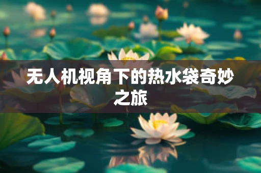 无人机视角下的热水袋奇妙之旅