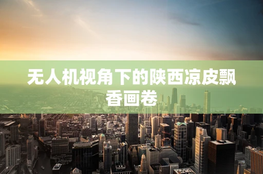 无人机视角下的陕西凉皮飘香画卷