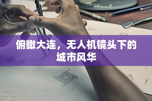 俯瞰大连，无人机镜头下的城市风华