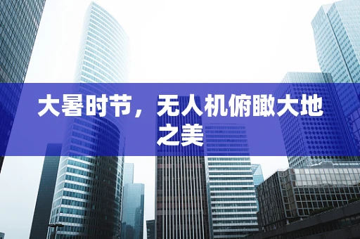 大暑时节，无人机俯瞰大地之美