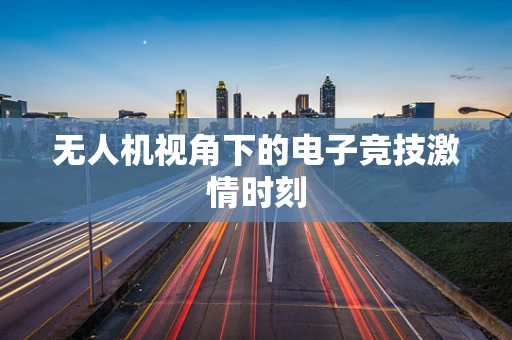 无人机视角下的电子竞技激情时刻