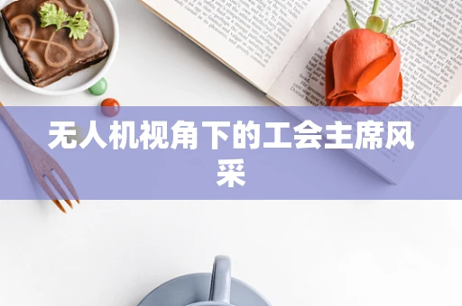 无人机视角下的工会主席风采