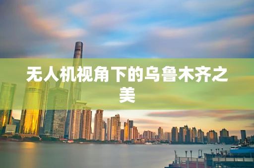 无人机视角下的乌鲁木齐之美