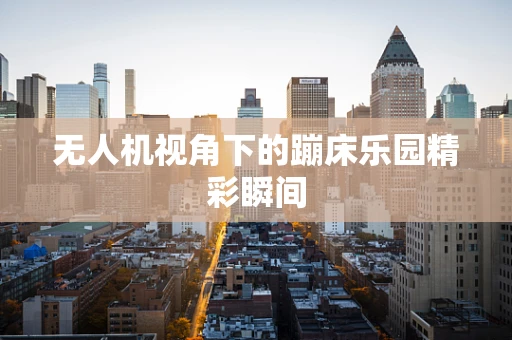 无人机视角下的蹦床乐园精彩瞬间