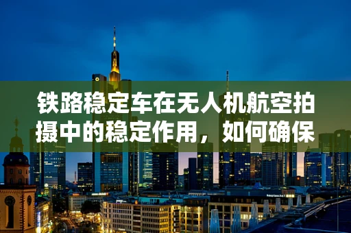 铁路稳定车在无人机航空拍摄中的稳定作用，如何确保图像质量？