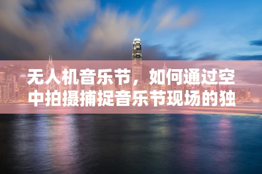 无人机音乐节，如何通过空中拍摄捕捉音乐节现场的独特氛围？