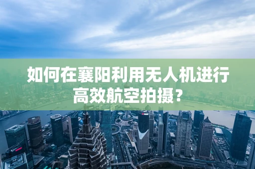 如何在襄阳利用无人机进行高效航空拍摄？