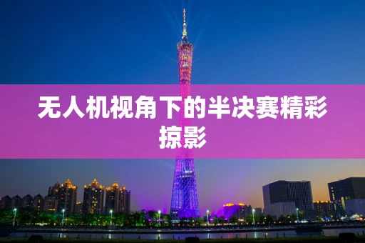无人机视角下的半决赛精彩掠影