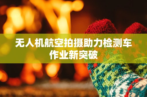 无人机航空拍摄助力检测车作业新突破