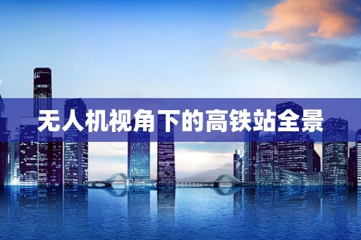 无人机视角下的高铁站全景