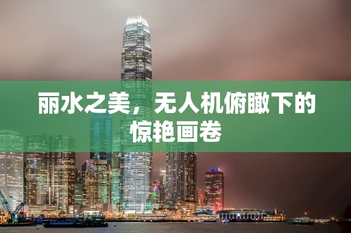 丽水之美，无人机俯瞰下的惊艳画卷