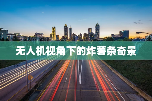 无人机视角下的炸薯条奇景