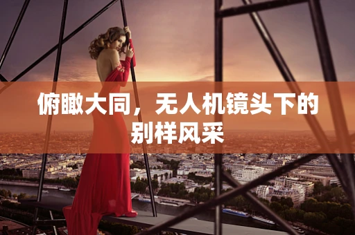 俯瞰大同，无人机镜头下的别样风采