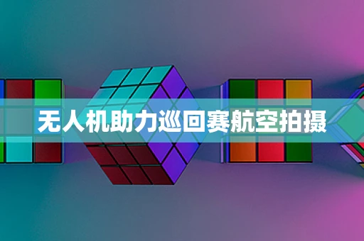 无人机助力巡回赛航空拍摄