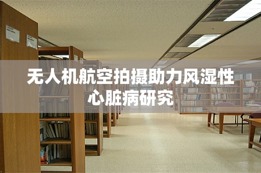 无人机航空拍摄助力风湿性心脏病研究