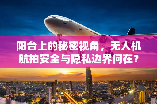 阳台上的秘密视角，无人机航拍安全与隐私边界何在？