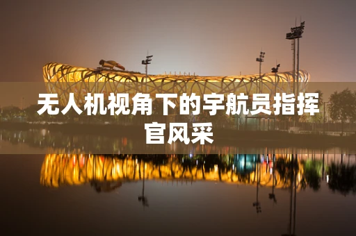 无人机视角下的宇航员指挥官风采