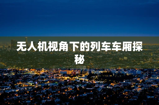 无人机视角下的列车车厢探秘