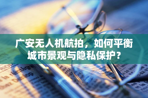 广安无人机航拍，如何平衡城市景观与隐私保护？