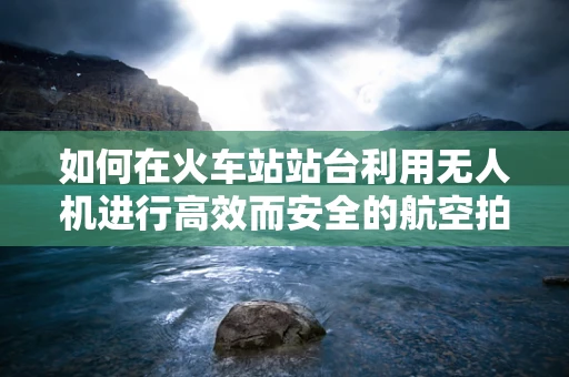 如何在火车站站台利用无人机进行高效而安全的航空拍摄？
