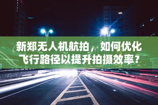 新郑无人机航拍，如何优化飞行路径以提升拍摄效率？